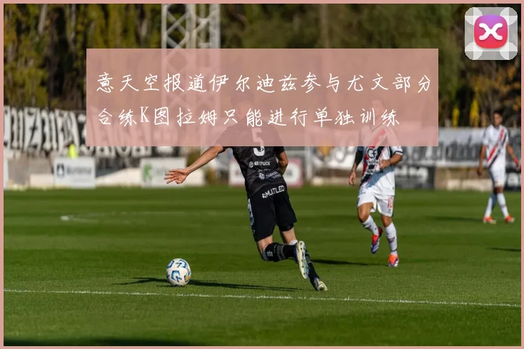 意天空报道伊尔迪兹参与尤文部分合练K图拉姆只能进行单独训练
