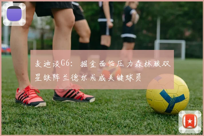 麦迪谈G6：掘金面临压力森林狼双星缺阵兰德尔或成关键球员