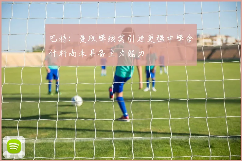 巴特：曼联锋线需引进更强中锋舍什科尚未具备主力能力