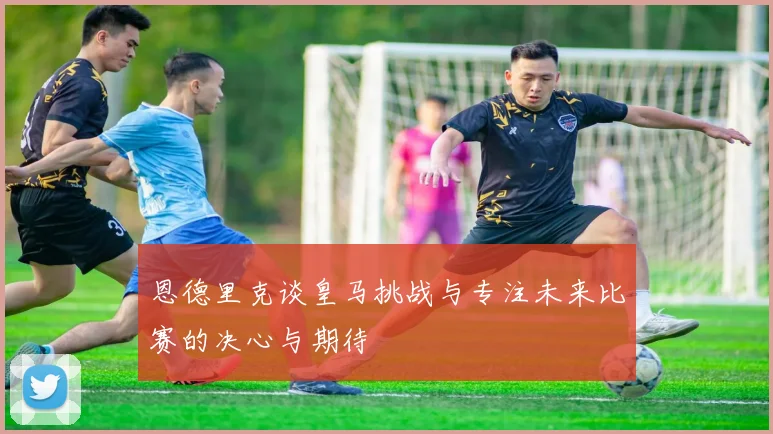 恩德里克谈皇马挑战与专注未来比赛的决心与期待