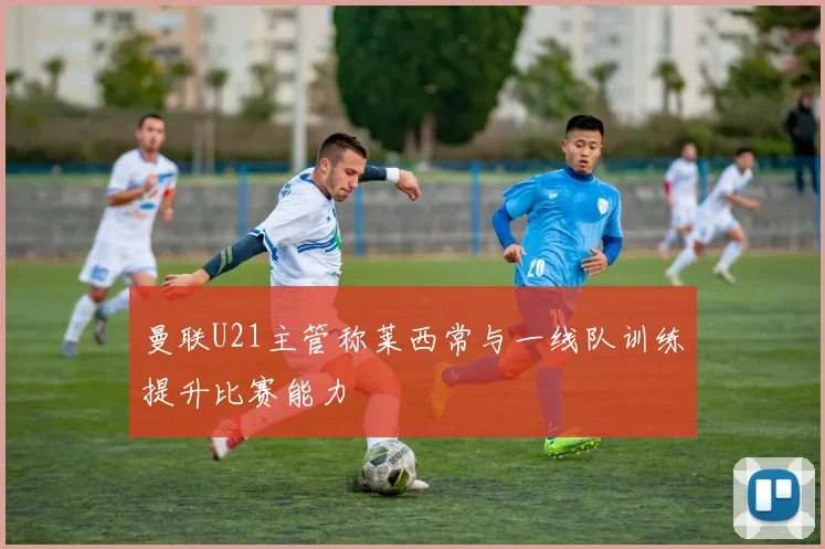 曼联U21主管称莱西常与一线队训练提升比赛能力