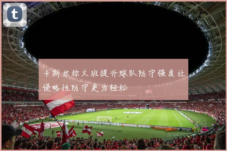 卡斯尔称文班提升球队防守强度让侵略性防守更为轻松