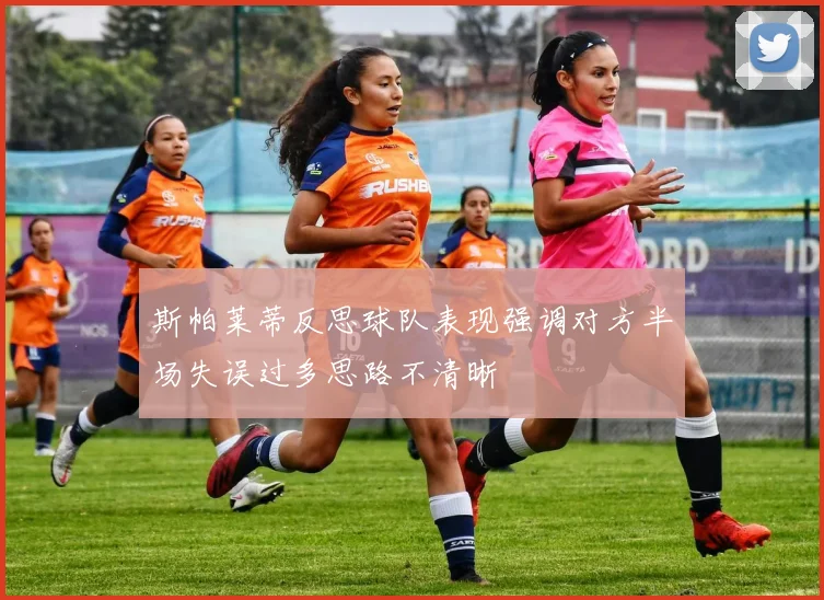 斯帕莱蒂反思球队表现强调对方半场失误过多思路不清晰