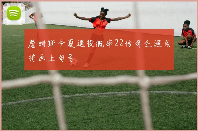詹姆斯今夏退役概率22传奇生涯或将画上句号