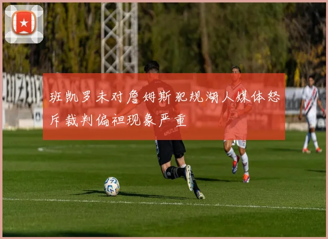 班凯罗未对詹姆斯犯规湖人媒体怒斥裁判偏袒现象严重