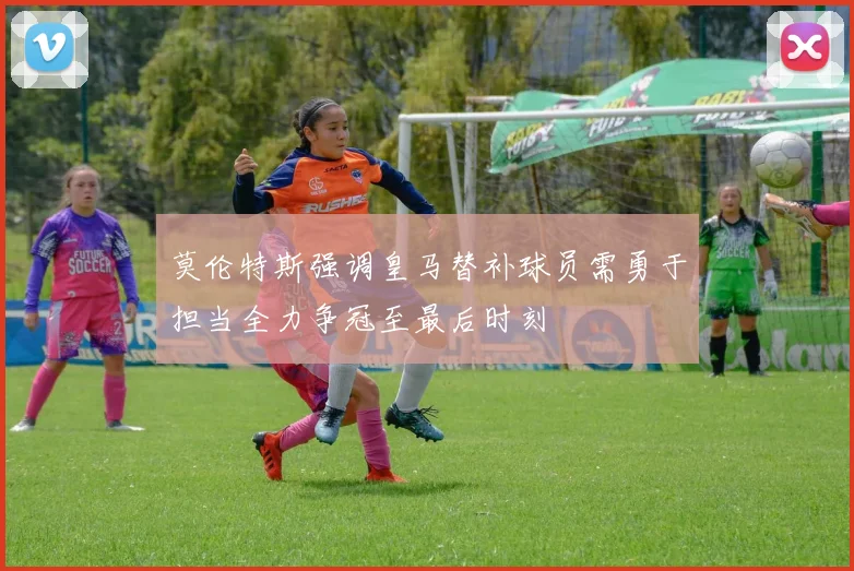 莫伦特斯强调皇马替补球员需勇于担当全力争冠至最后时刻