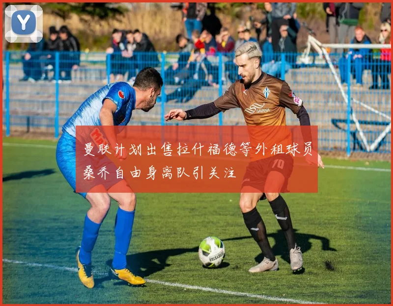 曼联计划出售拉什福德等外租球员桑乔自由身离队引关注