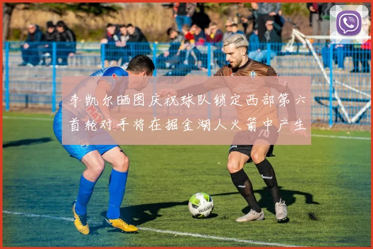 李凯尔晒图庆祝球队锁定西部第六首轮对手将在掘金湖人火箭中产生