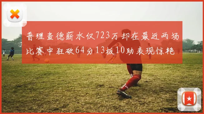 普理查德薪水仅723万却在最近两场比赛中狂砍64分13板10助表现惊艳