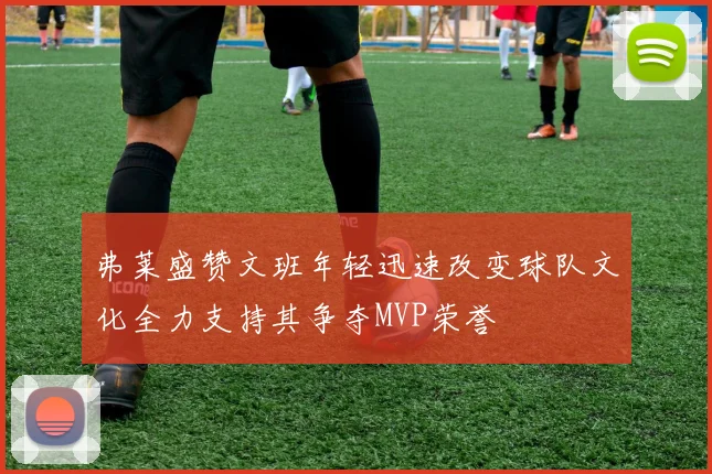 弗莱盛赞文班年轻迅速改变球队文化全力支持其争夺MVP荣誉