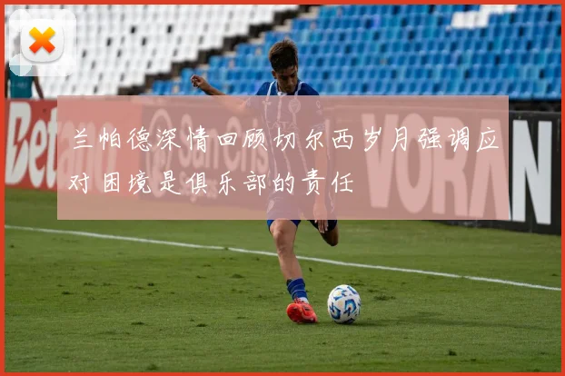 兰帕德深情回顾切尔西岁月强调应对困境是俱乐部的责任