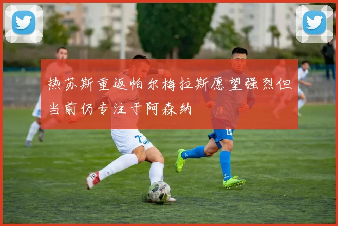 热苏斯重返帕尔梅拉斯愿望强烈但当前仍专注于阿森纳