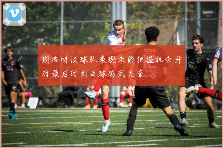 斯洛特谈球队表现未能把握机会并对最后时刻丢球感到无奈