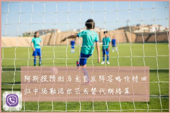 阿斯报预测马竞首发阵容略伦特回归中场勒诺尔芒或替代朗格莱