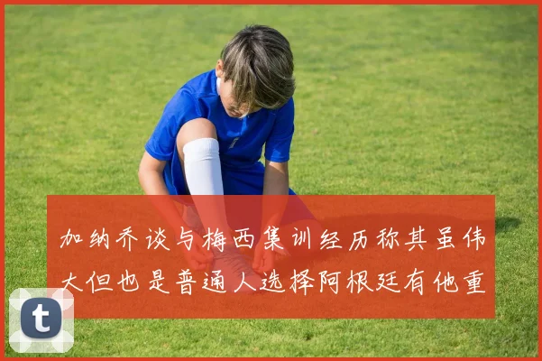 加纳乔谈与梅西集训经历称其虽伟大但也是普通人选择阿根廷有他重要影响