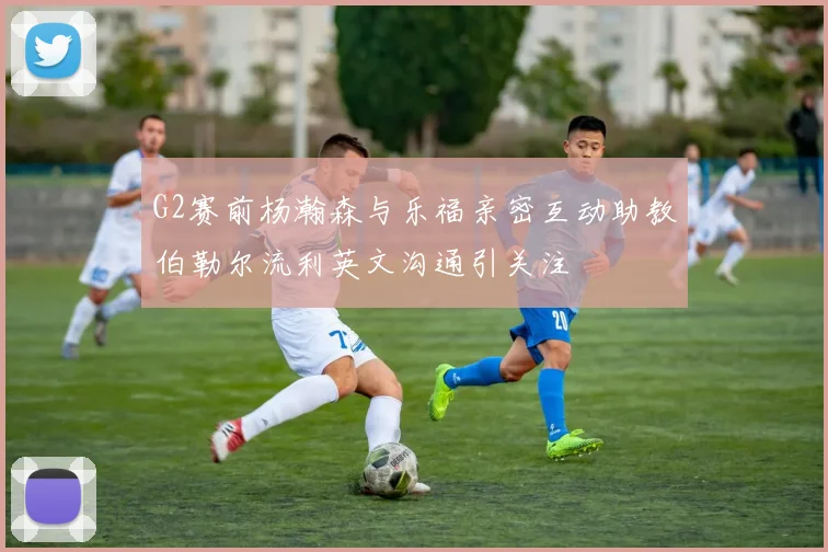 G2赛前杨瀚森与乐福亲密互动助教伯勒尔流利英文沟通引关注