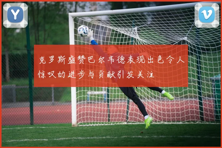 克罗斯盛赞巴尔韦德表现出色令人惊叹的进步与贡献引发关注