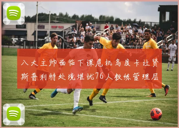 八大主帅面临下课危机乌度卡让贤斯普利特处境堪忧76人教练管理层动荡