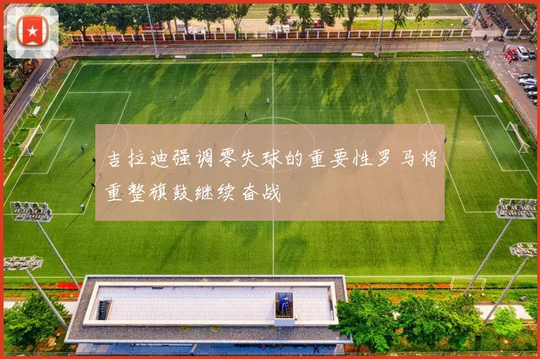 吉拉迪强调零失球的重要性罗马将重整旗鼓继续奋战