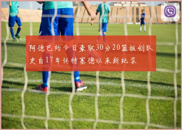 阿德巴约今日豪取30分20篮板创队史自17年怀特塞德以来新纪录