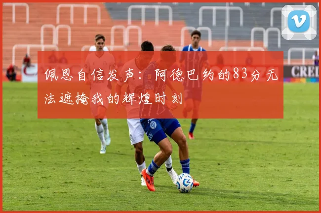 佩恩自信发声：阿德巴约的83分无法遮掩我的辉煌时刻