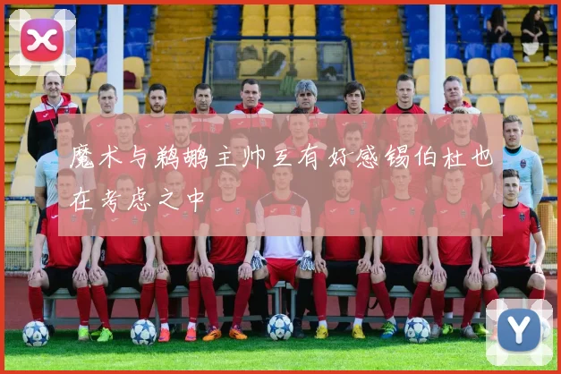 魔术与鹈鹕主帅互有好感锡伯杜也在考虑之中