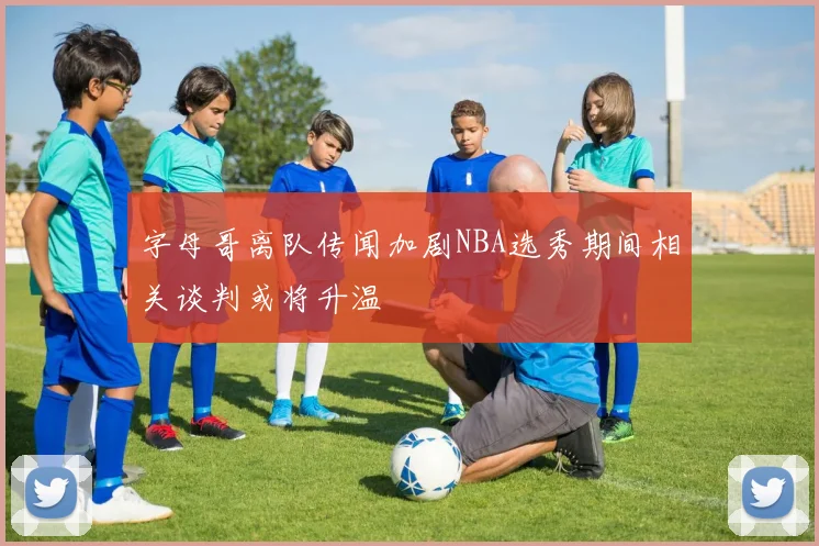 字母哥离队传闻加剧NBA选秀期间相关谈判或将升温