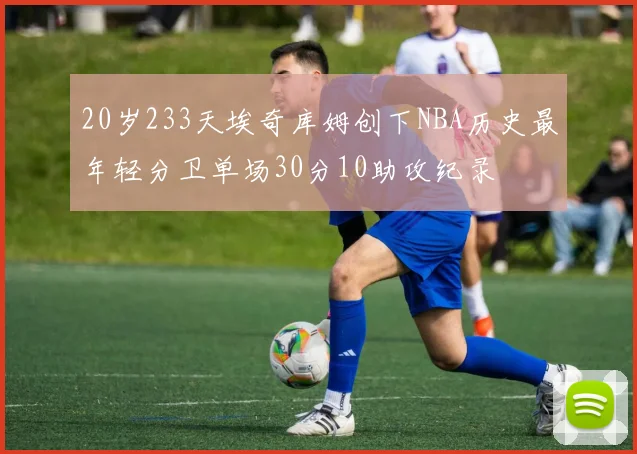 20岁233天埃奇库姆创下NBA历史最年轻分卫单场30分10助攻纪录