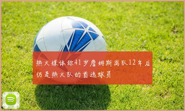 热火媒体称41岁詹姆斯离队12年后仍是热火队的首选球员