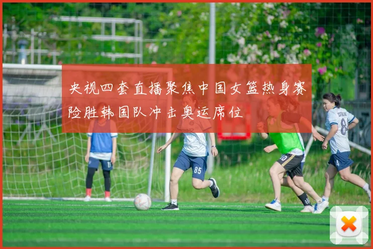 央视四套直播聚焦中国女篮热身赛险胜韩国队冲击奥运席位