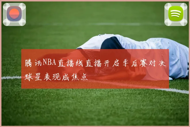 腾讯NBA直播线直播开启季后赛对决球星表现成焦点