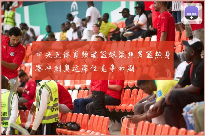 中央五体育频道篮球聚焦男篮热身赛冲刺奥运席位竞争加剧