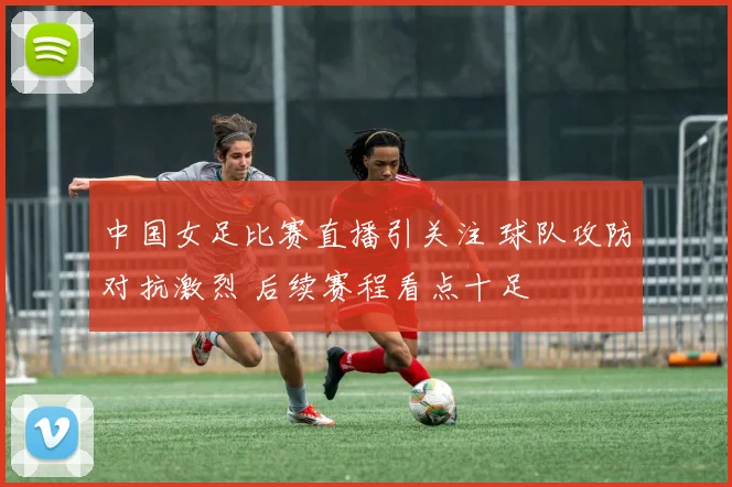 中国女足比赛直播引关注 球队攻防对抗激烈 后续赛程看点十足