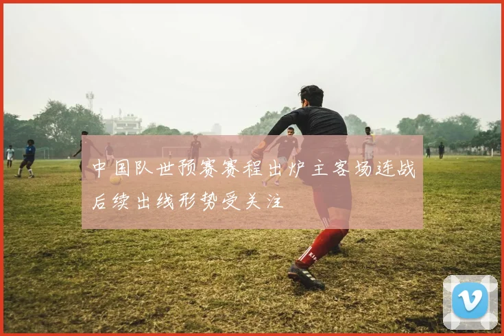 中国队世预赛赛程出炉主客场连战后续出线形势受关注