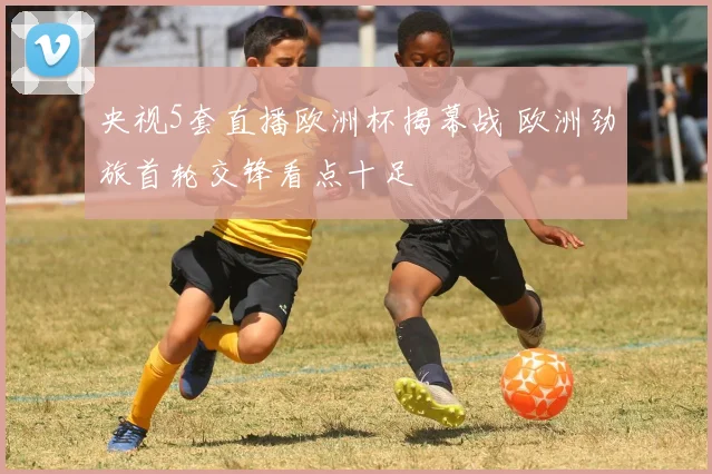 央视5套直播欧洲杯揭幕战 欧洲劲旅首轮交锋看点十足