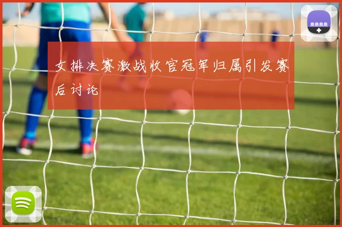 女排决赛激战收官冠军归属引发赛后讨论