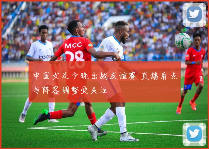 中国女足今晚出战友谊赛 直播看点与阵容调整受关注