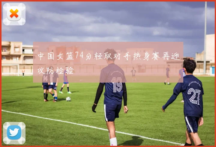 中国女篮74分轻取对手热身赛再迎攻防检验
