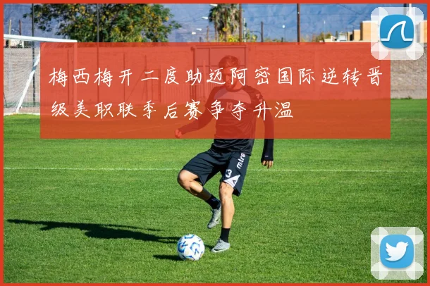 梅西梅开二度助迈阿密国际逆转晋级美职联季后赛争夺升温