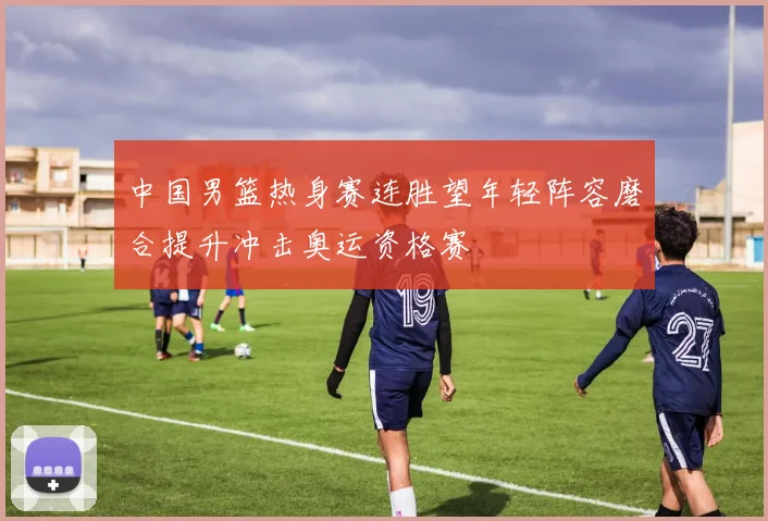 中国男篮热身赛连胜望年轻阵容磨合提升冲击奥运资格赛