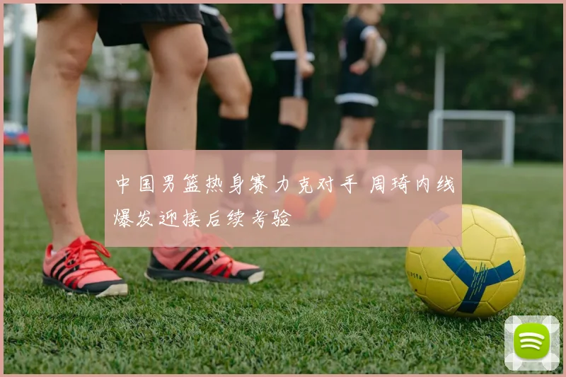 中国男篮热身赛力克对手 周琦内线爆发迎接后续考验