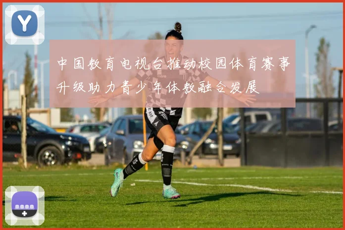 中国教育电视台推动校园体育赛事升级助力青少年体教融合发展